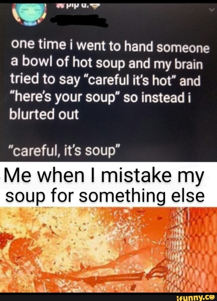 one time i went to hand someone
a bowl of hot soup and my brain
tried to say "careful it's hot" and
"here's your soup" so instead i
blurted out
"careful, it's soup"
Me when I mistake my
soup for something else