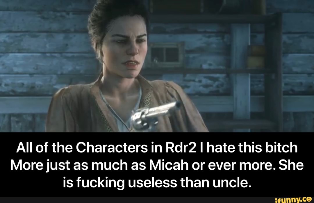 All of the Characters in Rdr2 I hate this bitch
More just as much as Micah or ever more. She
is fucking useless than uncle. - All of the Characters in Rdr2 I hate this bitch More just as much as Micah or ever more. She is fucking useless than uncle.