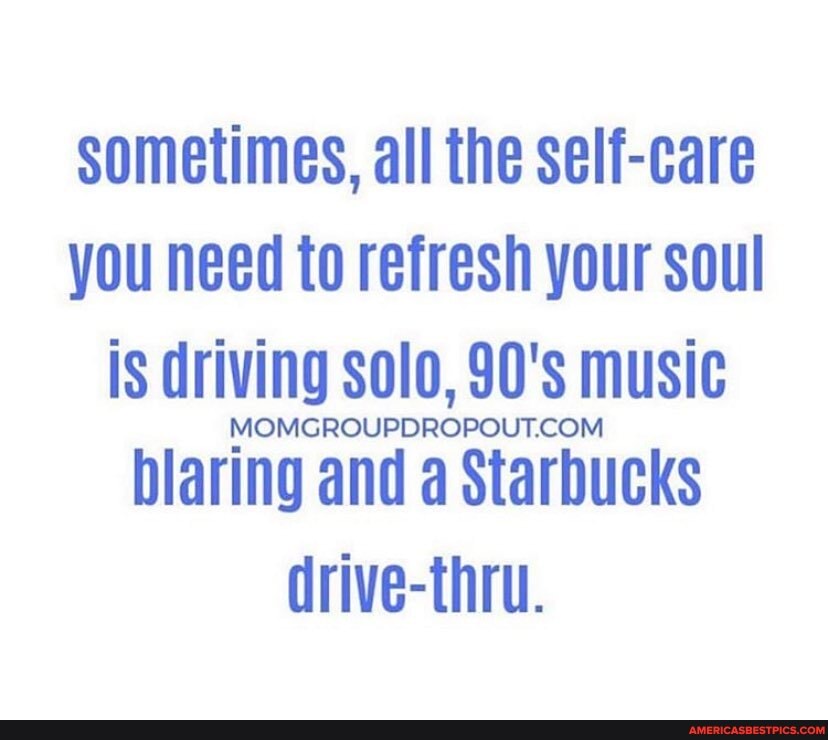 sometimes, all the self-care you need to refresh your soul is driving solo, 90' music
blaring and d Starbucks drive-thru.
