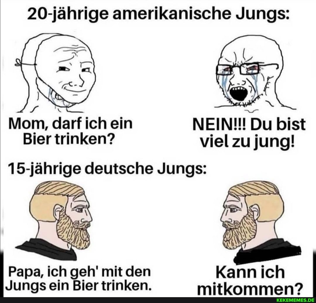 20-jährige amerikanische Jungs:
Mom, darf ich ein NEIN!!! Du bist
Bier trinken? viel zu jung!
15-jährige deutsche Jungs:
Papa, ich geh' mit den
Junas ein Bier trinken. mitiamman?