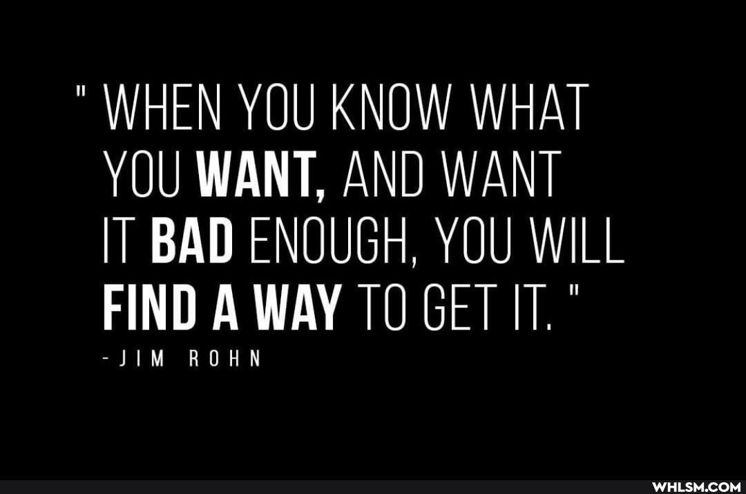 WHEN YOU KNOW WHAT YOU WANT, AND WANT
BAD ENOUGH, YOU WILL FIND A WAY TO GET
-JIM ROHN