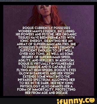 ROGUE CURRENTLY POSSESSES WONDER MAN'S ESSENCE, INCLUDING,
HIS POWERS AND PSYCHE. HER ORGANIC TISSUES IONIC HAVE BEEN PERMEATED WITH AN IONIC ENERGY, GRANTING HER AN ARRAY OF SUPERHUMAN ABILITIES. SHE POSSESSES SUPERHUMAN STRENGTH SUFFICIENT POSSESSES 'OVER E AS TO LIFT WELL AS WELL SOME
'OVER 100 TONS, AS WELL AS SOME DEGREE OF SUPERHUMAN SPEED,
AGILITY, ROGUE AND REFLEXES. IN ADDITION,
ROGUE VIRTUALLY INVULNERABLE TO DAMAGE ANDIS CAPABLE OF FLYING AT HIGH SPEEDS, ROGUE'S EYES
'GLOW IN DARKNESS AND HER VISION EXTENDS SOMEWHAT INTO THE INFRARED SPECTRUM, ALLOWING HER
"TO SEEN THE DARK. HER NEW IONIC PHYSIOLOGY ALSO GRANTS HER A FORM OF IMMORTALITY, PROTECTING HER FROM AGE AND DISEASE
