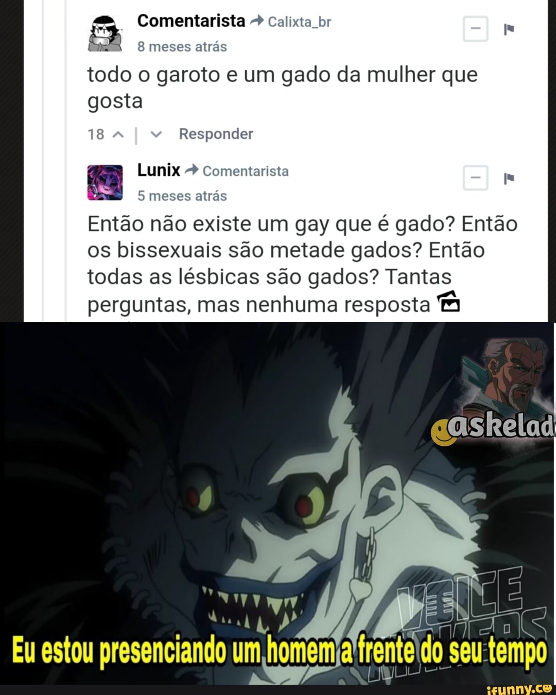 Comentarista Calixta br
meses atrás
todo o garoto e um gado da mulher que gosta
18 vw Responder
Lunix Comentarista
meses atrás
Então não existe um gay que é gado? Então os bissexuais são metade gados? Então todas as lésbicas são gados? Tantas perguntas, mas nenhuma resposta
gas Relad
dia vi
Eu estou presenciando um homema re