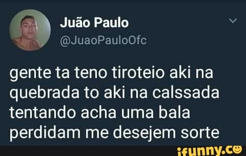 gente ta teno tiroteio aki na
quebrada to aki na calssada
tentando acha uma bala
perdidam me desejem sorte