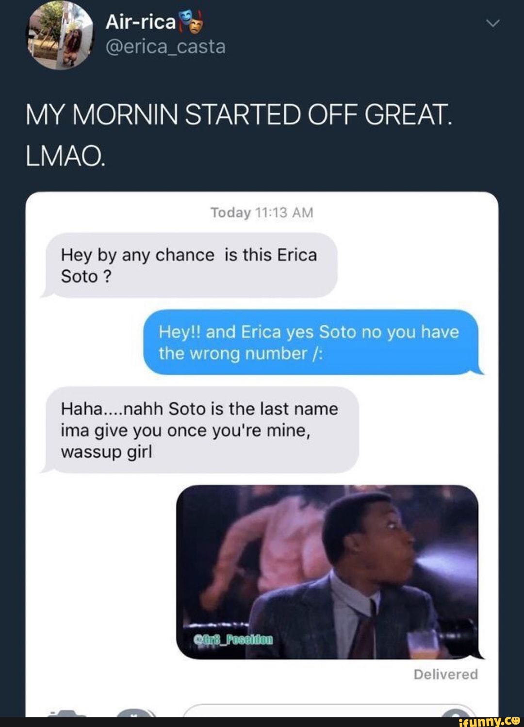MY MORNIN STARTED OFF GREAT.
LMAO.
Trait“,
Hey by any chance is this Erica
Hey!! and Erica yes Soto no you have
the wrong number /:
Haha....nahh Soto is the last name
ima give you once you're mine,
Soto ?
wassup girl