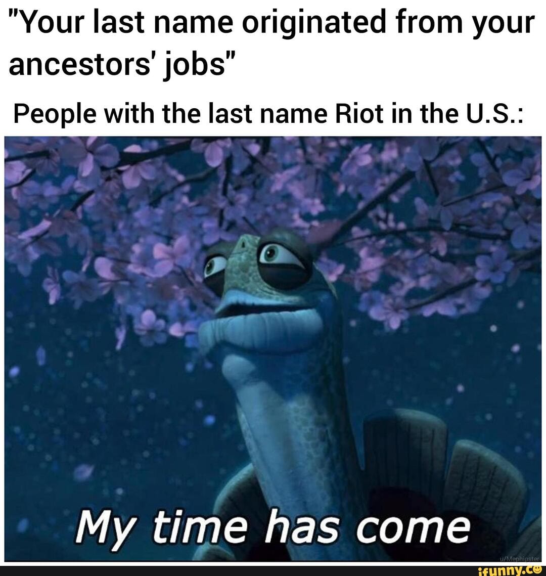 "Your last name originated from your
ancestors' jobs"
People with the last name Riot in the U.S.:
My time has come