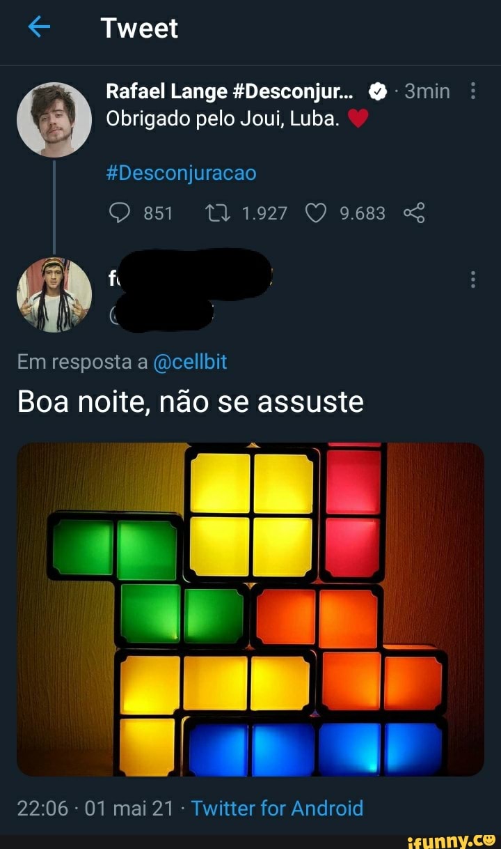 Tweet
Rafael Lange *Desconjur... 3min
Obrigado pelo Joui, Luba.
gDesconjuracao
Em resposta a cellbit
Boa noite, não se assuste
TO Too
01 mai 21 Twitter for Android