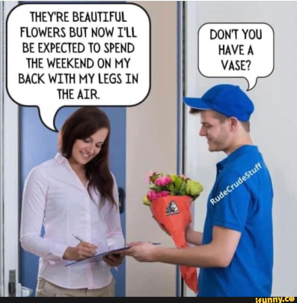 THEY'RE BEAUTIFUL FLOWERS BUT NOW I'LL DON'T YOU BE EXPECTED TO SPEND HAVE A THE WEEKEND ON MY VASE? BACK WITH MY LEGS IN THE AIR.