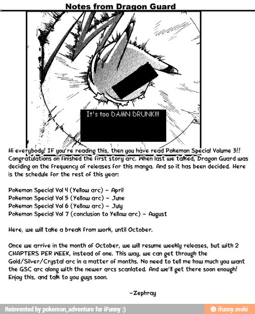 Notes from Dragon Guard
deciding on the Frequency of releases For this manga. And so it has been decided. Here
is the schedule For the rest of this year:
Pokemon Special Vol 4 (Yelou arc) April
Pokemon Special Vol § (Yellows arc)
June
See RTC Omer
Pokemon Special Vol 7 (conclusion to Yellow arc) August
Here, we uill toe a break from work, until October.
CHAPTERS PER WEEK, instead of one. This way, we can get through the
Gold/Silver /Crystal are in a matter of months. No need to tell me how much you want
TO A OR
Enjoy this, and talk to you guys soon.
-Zephray