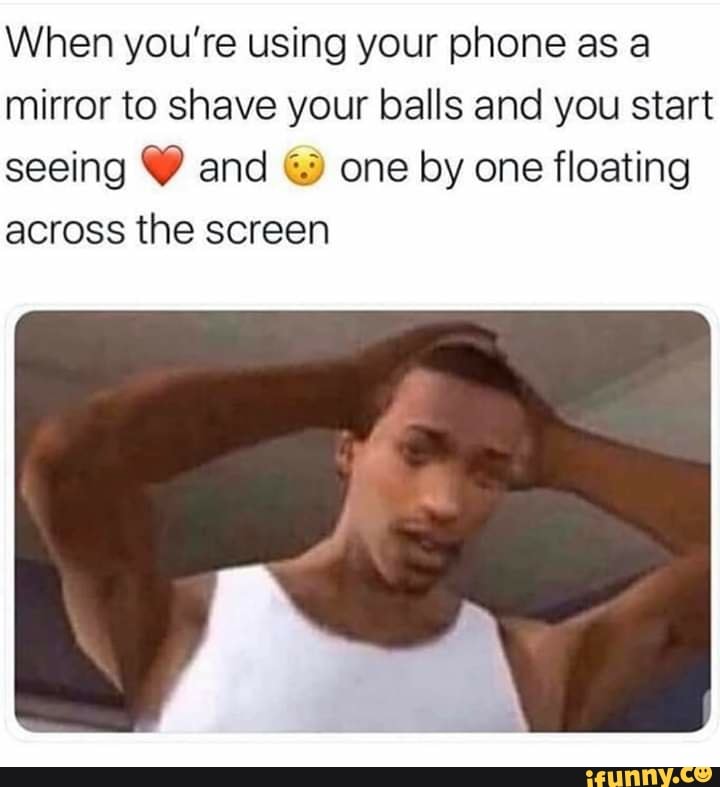 When you’re using your phone as a mirror to shave your balls and you start seeing V and © one by
