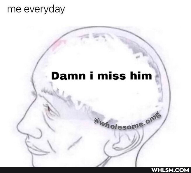 me everyday
Damn i miss him