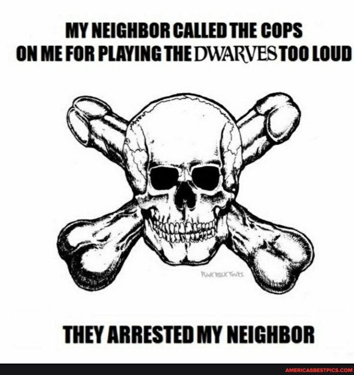 MY NEIGHBOR CALLED THE COPS ON ME FOR PLAYING THE DWARVEST00 LOUD
THEY ARRESTED MY NEIGHBOR