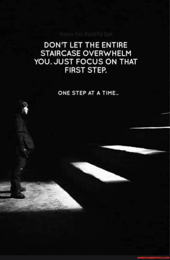 DON'T LET THE ENTIRE STAIRCASE OVERWHELM YOU. JUST FOCUS ON THAT FIRST STEP.
ONE STEP AT A TIME..