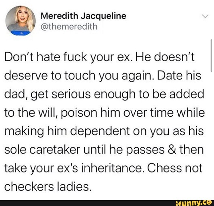 Don't hate fuck your ex. He doesn't deserve to touch you again. Date his dad, get serious enough to be added to the will, poison him over time while making him dependent on you as his sole caretaker until he passes & then take your ex's inheritance. Chess not checkers ladies.