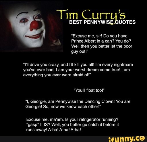 "Excuse me, sir! Do you have
Prince Albert in a can? You do?
Well then you better let the poor
"Ill drive you crazy, and I'l kill you all! 'm every nightmare
you've ever had. I am your worst dream come true! I am
everything you ever were afraid of!"
"You'll float too!"
"I, Georgie, am Pennywise the Dancing Clown! You are
Georgie! So, now we know each other!"
Excuse me, ma'am. Is your refrigerator running?
*gasp* It IS? Well, you better go catch it before it