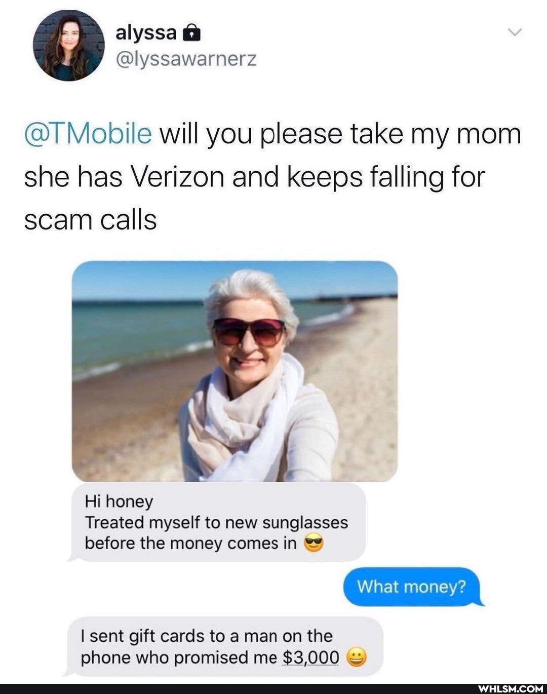alyssa
@T Mobile will you please take my mom she has Verizon and keeps falling for scam calls
Hi honey
Treated myself to new sunglasses
before the money comes in
What money
I sent gift cards to a man on the phone who promised me $3,000 wy