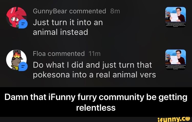 animal instead
E Floa commented 11m a
Do what I did and just turn that:
pokesona into a real animal vers
Damn that iFunny furry community be getting
relentless - Damn that iFunny furry community be getting relentless
