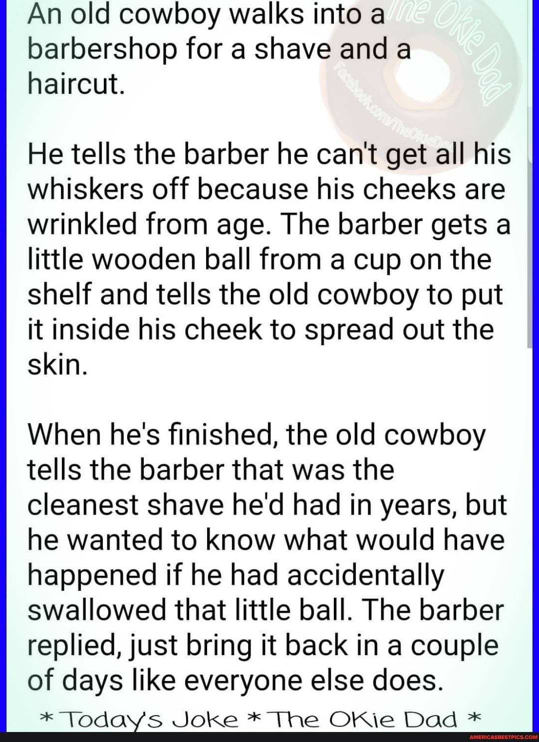 An old cowboy walks into a barbershop for a shave and a haircut.
He tells the barber he can't get all his I whiskers off because his cheeks are wrinkled from age. The barber gets a little wooden ball from a cup on the shelf and tells the old cowboy to put it inside his cheek to spread out the
skin.
When he's finished, the old cowboy tells the barber that was the cleanest shave he'd had in years, but he wanted to know what would have happened if he had accidentally swallowed that little ball. The barber replied, just bring it back in a couple of days like everyone else does.
in Se