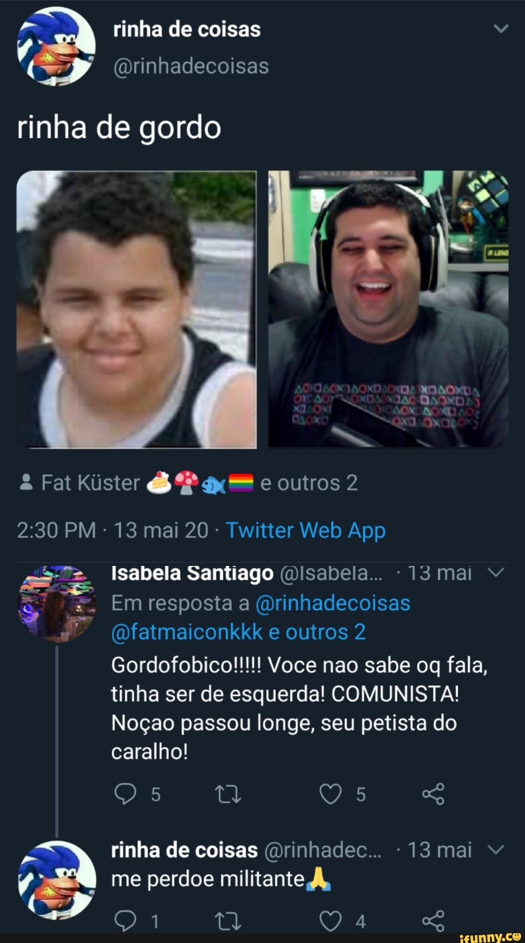 rinha de coisas Vv
rinha de gordo
à Fat Kister 6 P x = e outros 2
2:30 PM
Twitter Web App
Isabela Santiago @Isabela... 13 mai Vv
Emresposta a @rinhadecoisas
@fatmaiconkkk
tinha ser de esquerda! COMUNISTA!
Nogao passou longe, seu petista do
caralho!
