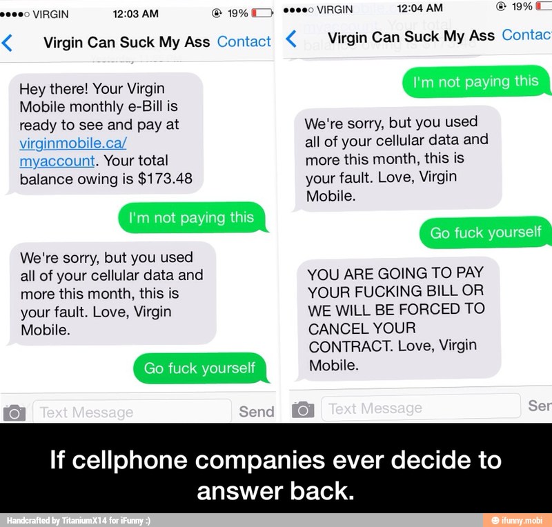 Virgin Can Suck My Ass Contact Virgin Can Suck My Ass Contac
Mobile monthly e-Bill is
ready to and at
myaccount. Your total
balance owing is $173.48
We're sorry, but you used
more this month, this is
your fault. Love, Virgin
Mobile.
If cellphone companies ever decide to
answer back. - If cellphone companies ever decide to answer back.
