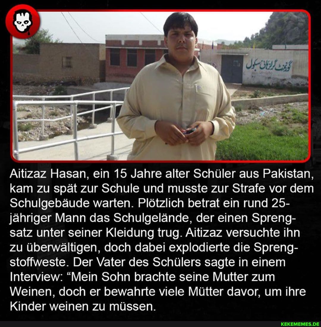 4 ar
Aitizaz Hasan, ein 15 Jahre alter Schüler aus Pakistan, kam zu spät zur Schule und musste zur Strafe vor dem
Schulgebäude warten. Plötzlich betrat ein rund 25- jähriger Mann das Schulgelände, der einen Spreng- satz unter seiner Kleidung trug. Aitizaz versuchte ihn zu überwältigen, doch dabei explodierte die Spreng- stoffweste. Der Vater des Schülers sagte in einem
Interview: "Mein Sohn brachte seine Mutter zum
Weinen, doch er bewahrte viele Mütter davor, um ihre
Kinder weinen zu müssen.