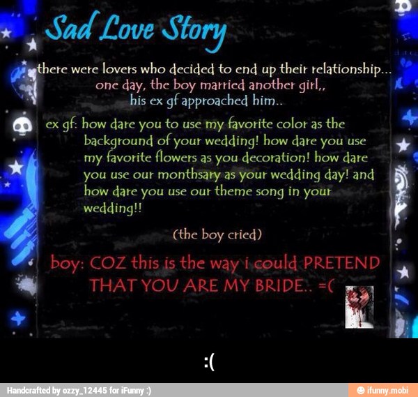 4 si Sad Love Story
here were
lovers who decided to end up
their relationship...
one
day, the boy married another gitl,,
Fera
a ex
gf. how dare you to use my
favorite color as
the
K
you use our
monthsary as your wedding day! and E how dare you use our
theme song in your - :(
