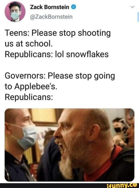 Zack Bornstein A
Teens: Please stop shooting
us at school.
Republicans: lol snowflakes
Governors: Please stop going
to Applebee's.
Republicans: