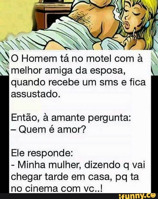 NO Homem tá no motel com
I melhor amiga da esposa,
quando recebe um sms e fica
assustado.
Então, à amante pergunta:
Quem é amor?
Ele responde:
Minha mulher, dizendo q vai
chegar tarde em casa, pq ta
no cinema com vc..!