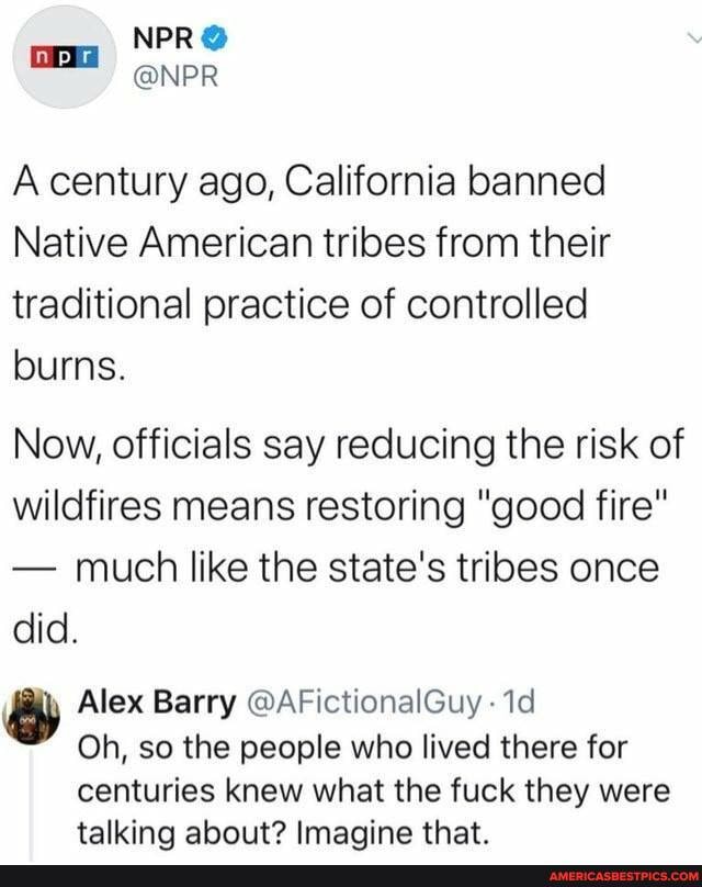 NPR
@NPR A century ago, California banned
Native American tribes from their traditional practice of controlled
burns.
Now, officials say reducing the risk of wildfires means restoring "good fire"
- much like the state's tribes once did.
Alex Barry @AFictionalGuy
Oh, so the people who lived there for
centuries knew what the fuck they were talking about? Imagine that.