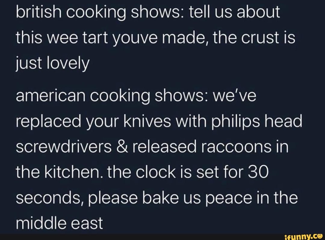 british cooking shows: tell us about
this wee tart youve made, the crust is
just lovely
american cooking shows: we've
replaced your knives with philips head
screwdrivers released raccoons in
the kitchen. the clock is set for 30
seconds, please bake us peace in the
middle east