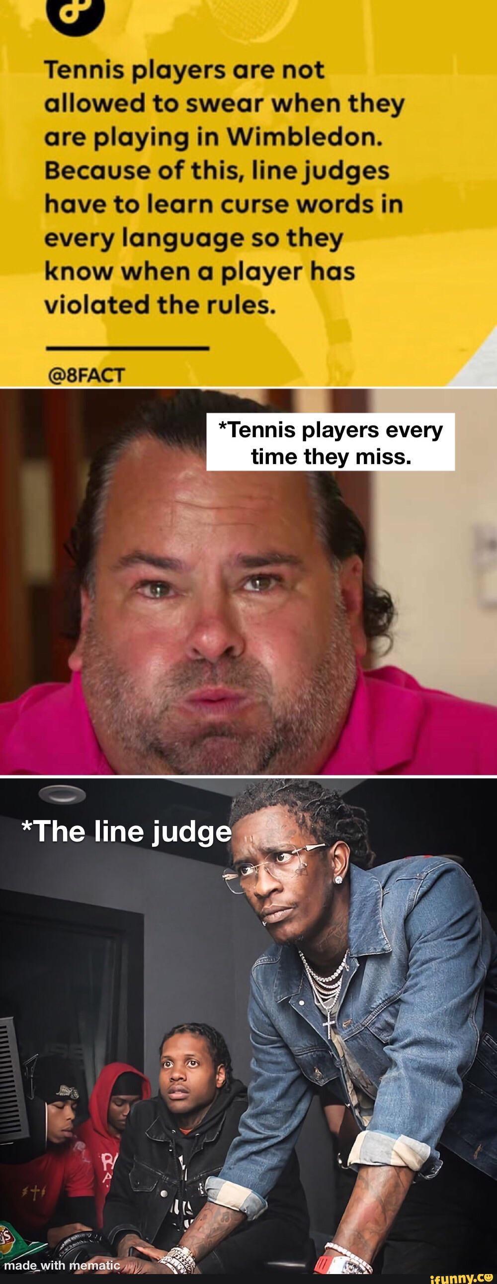 Tennis players are not allowed to swear when they are playing in Wimbledon.
Because of this, line judges have to learn curse words in every language so they know when a player has violated the rules.
@BRACT
*Tennis players every time they miss.
*The line judge
mi