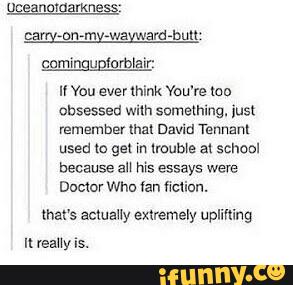 u Vou ever lhink You're um
obsessed wilh something. ius:
remember lhal David Tennanl
used (o gel in lmuble al school
because an his essays were
Damm wna lan miau.
that's acluaHy exxremely uplifling
Il reaUy is.