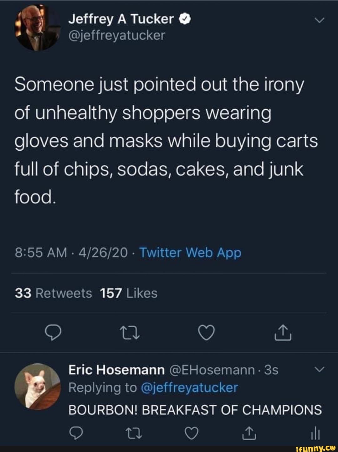 Someone just pointed out the irony
of unhealthy shoppers wearing
gloves and masks while buying carts
full of chips, sodas, cakes, and junk
food.
33 Retweets 157 Likes
P
BOURBON! BREAKFAST OF CHAMPIONS