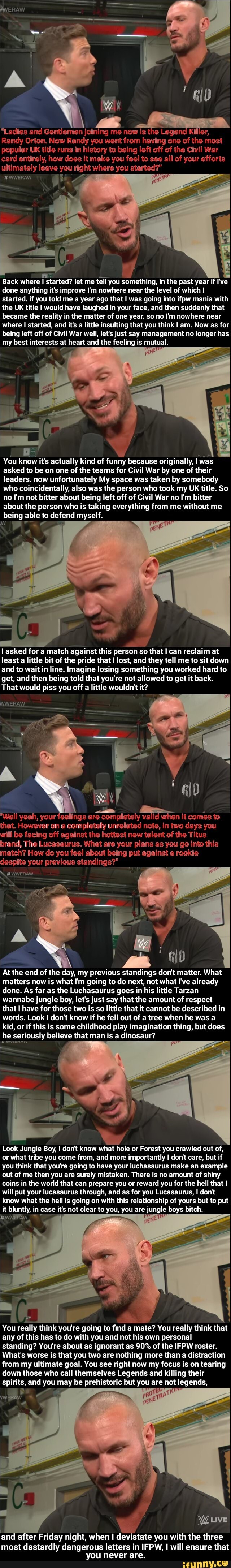 "Ladies and Gentlemen joining me now is the Legend Killer,
Randy New you went from having le one of of the most War le of the War card he coes it make you feel to e all of your efforts ultimately leave y
#WWERAW
Back where I started? let me tell you something, in the past year if I've done anything it's improve I'm nowhere near the level of which I started. if you told me a year ago that I was going into ifpw mania with the UK title I would have laughed in your face, and then suddenly that became the real in the matter of one year. so no I'm nowhere near where I I started, and it's a little insulting that you think I am. Now as for being left off of Civil War well, let's just say management no longer has my best interests at heart and the feeling is mutual.
AG
You know it's actually kind of funny because originally, I was asked to be on one of the teams for Civil War by one of their leaders. now unfortunately My space was taken by somebody who coincidentally, also was the person who took my UK title. So no I'm not bitter about being left off of Civil War no I'm bitter about the person who is taking everything from me without me
being able to defend myself.
l asked for a match against this person so that I can reclaim at least a little bit of the pride that lost, and they tell me to sit down and to wait in line. Imagine losing something you worked hard to get, and then being told that you're not allowed to get it back.
That would piss you off a little wouldn't it?
WERAW.
"Well yeah, your feelings are completely valid when it comes to that. However on a completely unrelated note, in two days you will be facing off against the hottest new talent of the Titus brand, The Lucasaurus. What are your plans as you go into this match? How do you feel about being put against a rookie despite your previous standings?"
\ # WweRAW
N -
A I
At the end of the day, my previous standings don't matter. What matters now is what I'm going to do next, not what I've already done. As far as the Luchasaurus goes in his little Tarzan wannabe jungle boy, let's just say that the amount of respect that I have for those two is so little that it cannot be described in words. Look don't know if he fell out of a tree when he was a kid, or if this is some childhood play imagination thing, but does
he seriously believe that man is a dinosaur?
Look Jungle Boy, I don't know what hole or Forest you crawled out of, or what tribe you come from, and more importantly I don't care, but if you think that you're going to have your luchasaurus make an example out of me then you are surely mistaken. There is no amount of shiny coins in the world that can prepare you or reward you for the hell that I will put your lucasaurus through, and as for you Lucasaurus, I don't know what the hell is going on with this relationship of yours but to put it bluntly, in case it's not clear to you, you are jungle boys bitch.
You really think you're going to find a mate? You really think that any of this has to do with you and not his own personal standing? You're about as ignorant as 90% of the IFPW roster.
What's worse is that you two are nothing more than a distraction from my ultimate goal. You see right now my focus is on tearing down those who call themselves Legends and killing their spirits, and you may be prehistoric but you are not legends,
Siu 1
and after Friday night, when devistate you with the three
most dastardly dangerous letters in IFPW, I will ensure that you never are.