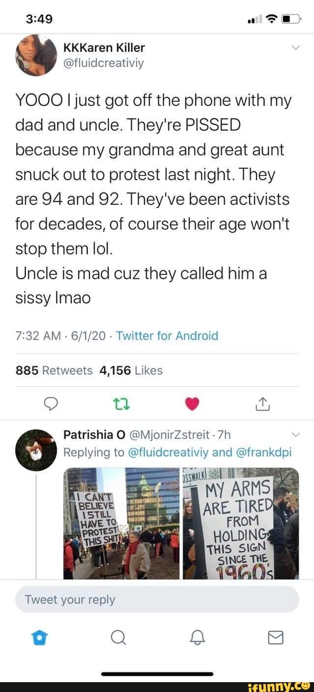 YOOO I just got off the phone with my
dad and uncle. They're PISSED
because my grandma and great aunt
snuck out to protest last night. They
are 94 and 92. They've been activists
for decades, of course their age won't
stop them lol.
Uncle is mad cuz they called him a
sissy lmao
7:32 AM
Twitter for Android
885 Retweets 4,156 Likes
Replying to @fluidcreativiy and @frankdpi
Tweet your reply