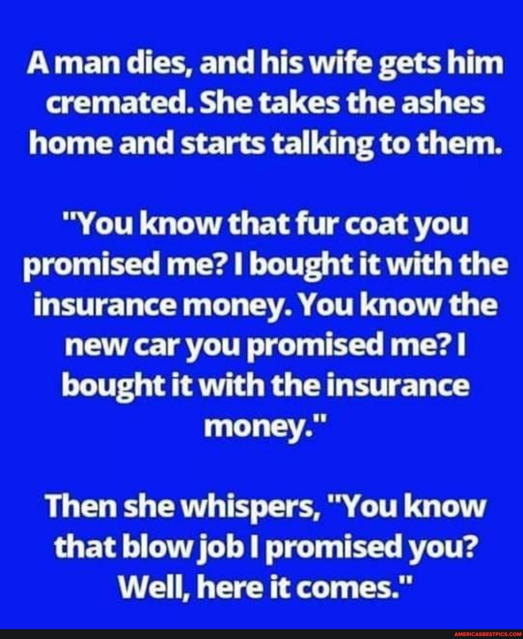 Aman dies, and his wife gets him cremated. She takes the ashes home and starts talking to them.
"You know that fur coat you promised me? I bought it with the insurance money. You know the new car you promised me? bought it with the insurance money."
Then she whispers, "You know that blow job promised you?
Well, here it comes."