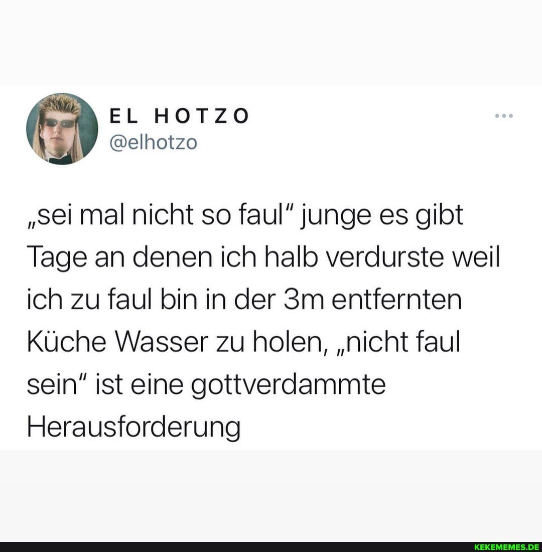 "sei mal nicht so faul" junge es gibt
Tage an denen ich halb verdurste weil ich zu faul bin in der entfernten
Küche Wasser zu holen, "nicht faul sein" ist eine gottverdammte
Herausforderung