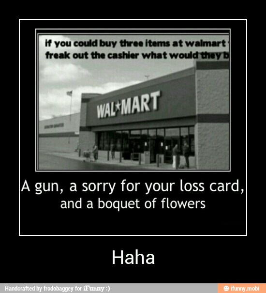Vf vou Cou Eater nee O
freak the cashier what
A gun, a sorry for your loss card,
and a boquet of flowers
Haha - Haha