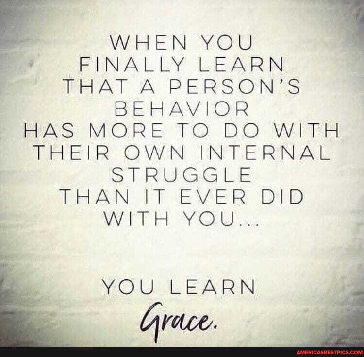 WHEN YOU FINALLY LEARN THAT A PERSON'S BEHAVIOR HAS MORE TO DO WITH
THEIR OWN INTERNAL STRUGGLE
THAN IT EVER DID
WITH YOU...
YOU LEARN Grace.