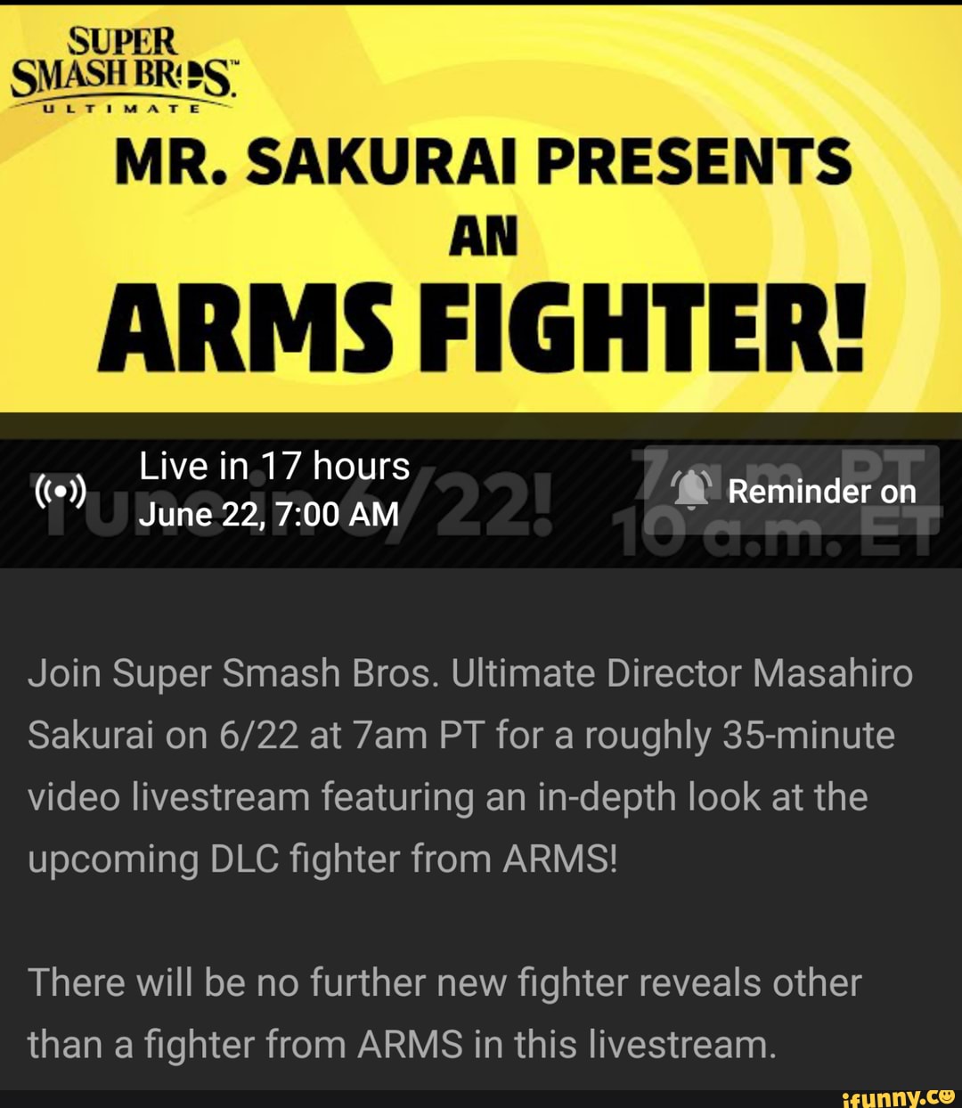 MR. SAKURAI PRESENTS
ARMS FIGHTER!
Live in.17 hours
June 22, AM
Reminder on
Join Super Smash Bros. Ultimate Director Masahiro
Sakurai on at PT for a roughly 35-minute video livestream featuring an in-depth look at the upcoming DLC fighter from ARMS!
There will be no further new fighter reveals other than a fighter from ARMS in this livestream.
