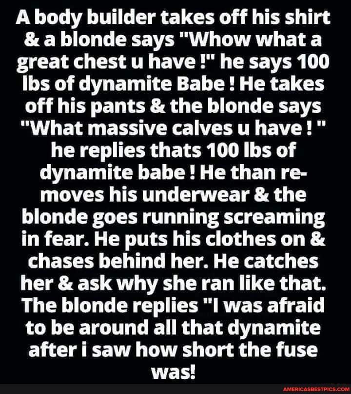 A body builder takes off his shirt
& a blonde says "Whow what a great chest u have he says 100
Ibs of dynamite Babe ! He takes off his pants & the blonde says
"What massive calves u have!" he replies thats 100 ibs of dynamite babe! He than re- moves his underwear & the blonde goes running screaming in fear. He puts his clothes on & chases behind her. He catches her & ask why she ran like that.
The blonde replies "I was afraid to be around all that dynamite after i saw how short the fuse was!