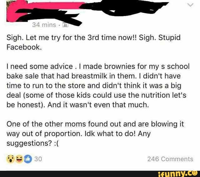 Sigh. Let me try for the 3rd time now!! Sigh. Stupid
Facebook.
1 need some advice
.
I made brownies for my 5 school
bake sale that had breastmilk in them. I didn't have
time to run to the store and didn't think it was a big
deal (some of those kids could use the nutrition let's
be honest). And it wasn‘t even that much.
One of the other moms found out and are blowing it
way out of proportion ldk what to do! Any
suggestions? :(