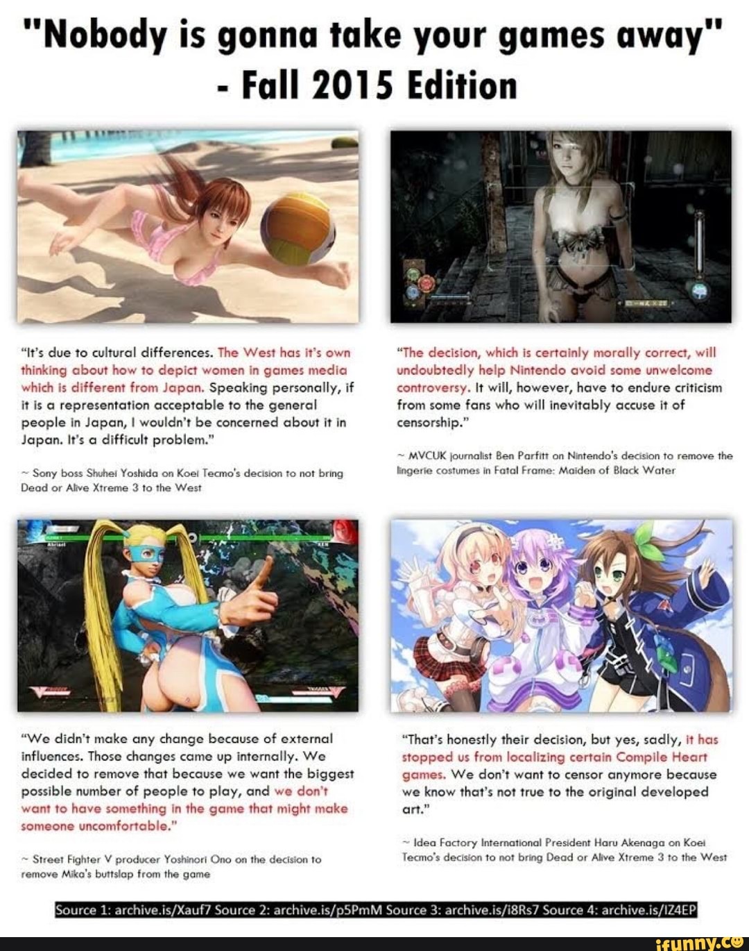 "Nobody is gonna take your games away
- Fall 2015 Edition
"It's due to cultural differences. The West has it's own thinking about how to depict women in games media which is different from Japan. Speaking personally, if it is a representation acceptable to the general people in Japan, I wouldn't be concerned about it in censorship."
Japan. It's a difficult problem."
~ Sony boss Shuhei Yoshida on Koel Tecmo's decision to not bring ling
Dead or Alive Xtreme 3 to the West
"We didn't make any change because of external influences. Those changes came up internally. We decided to remove that because we want the biggest possible number of people to play, and we don't want to have something in the game that might make someone uncomfortable."
~ Street Fighter V producer Yoshinori Ono on the decision to remove Mika's buttslep from the game
urce 1: 2: Source 3: Source 4:
"The decision, which is certainly morally correct, will undoubtedly help Nintendo avoid some unwelcome an. Speaking personally, if controversy. It will, however, have to endure criticism from some fans who will inevitably accuse it of censorship."
~ MVCUK journalist Ben Parfitt on Nintendo's decision to remove the fe costumes in Fatal Frame: Maiden of Black Water
"That's honestly their decision, but yes, sadly, it has stopped us from localizing certain Compile Heart games. We don't want to censor anymore because we know that's not true to the original developed art."
~ Idea Factory International President Haru Akenaga on Koet
Tecmo's decision to not bring Dead or Alive Xtreme 3 to the West