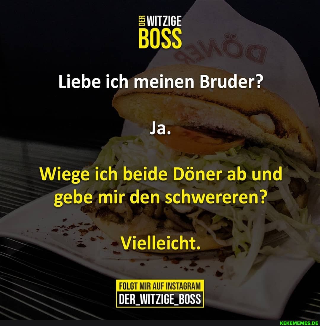 WITZIGE
Liebe ich meinen Bruder?
Ja.
Wiege ich beide Döner ab und gebe mir den schwereren?
Vielleicht.
FOLGT MIR AUF INSTAGRAM
DER_WITZIGE_BOSS