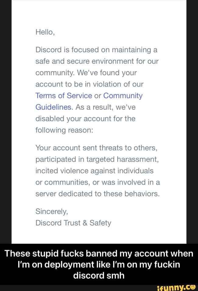 Hello,
Discord is focused on maintaining a safe and secure environment for our community. We've found your account to be in violation of our
Terms of Service or Community
Guidelines. As a result, we've disabled your account for the following reason:
Your account sent threats to others.
participated in targeted harassment, incited violence against individuals or communities, or was involved in a server dedicated to these behaviors.
Sincerely,
Discord Trust & Safety
These stupid fucks banned my account when
I'm on deployment like I'm on my fuckin discord smh - These stupid fucks banned my account when I’m on deployment like I’m on my fuckin discord smh