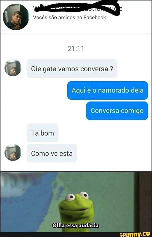Vocês são amigos no Facebook
Oie gata vamos conversa ?
Aqui é o namorado dela
Conversa comigo
Ta bom
Como vc esta
Olha essa audácia