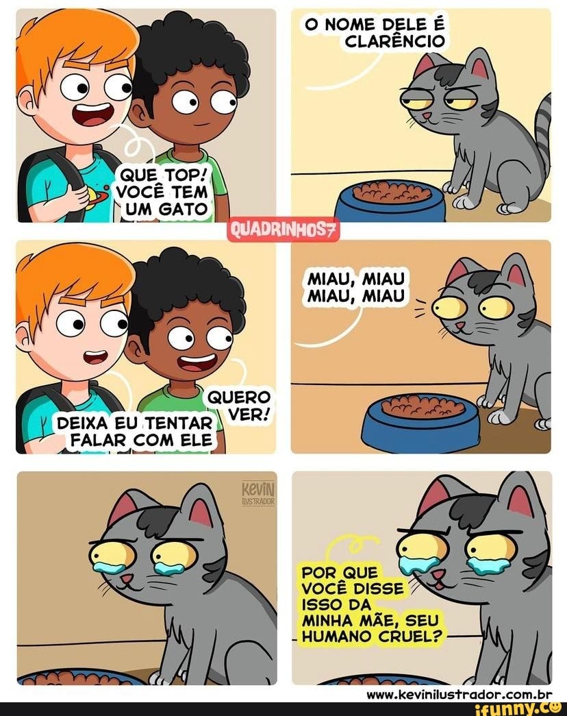 O NOME DELE É CLARÊNCIO
MIAU, MIAU MAU, MIAU
DEIXA EU TENTAR VER/
FALAR COM ELE
Kevin
POR QUE
VOCÊ DISSE
ISSO DA
MINHA MÃE, SEU
- HUMANO CRUEL?
www.kevinilustrador.com.br