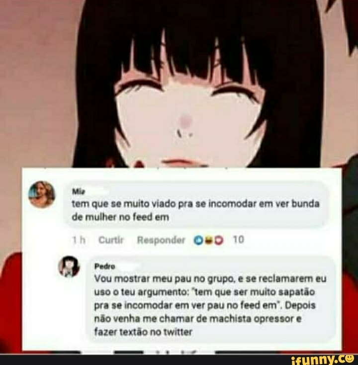 a Mia
tem que se muito viado pra se incomodar em ver bunda
A
Vou mostrar meu pau no grupo, e se reclamarem eu
uso o teu argumento: "tem que ser muito sapatão
pra se incomodar em ver pau no feed em", Depois
não venha me chamar de machista opressor e
fazer textão no twitter