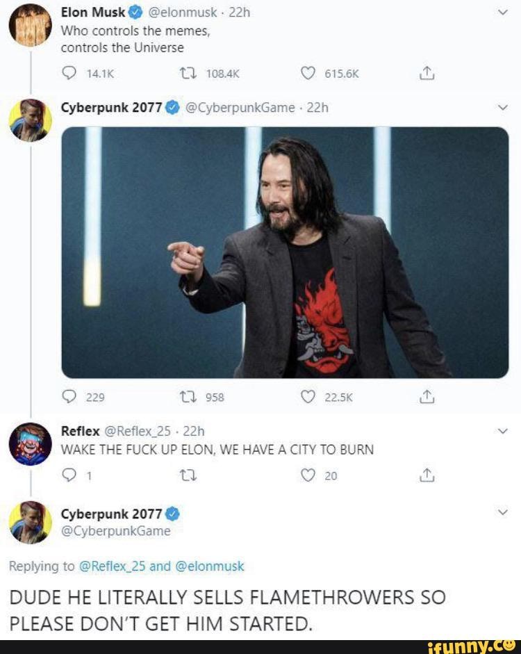Elon Musk @
Who controls the memes, controls the Universe
a Cyberpunk 2077 @
Reflex 2.
WAKE THE FUCK UP ELON, WE HAVE A CITY TO BURN
20
a Cyberpunk 2077 @
Cy unk' e
DUDE HE LITERALLY SELLS FLAMETHROWERS SO DI ECACE NONI'T CET UIN CTADTEN