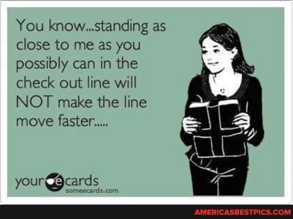 You know. standing as close to me as you possibly can in the check out line will
NOT make the line
move faster...
your